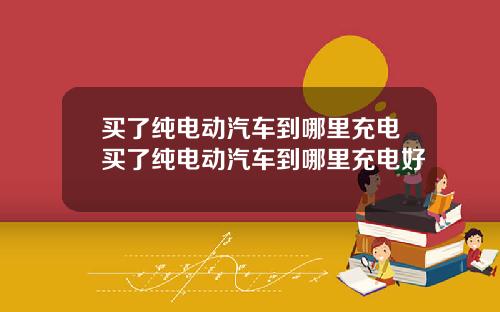 买了纯电动汽车到哪里充电买了纯电动汽车到哪里充电好