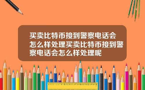 买卖比特币接到警察电话会怎么样处理买卖比特币接到警察电话会怎么样处理呢