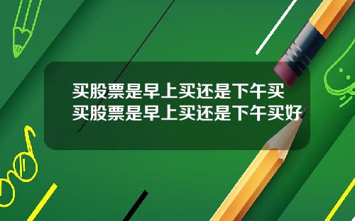买股票是早上买还是下午买买股票是早上买还是下午买好