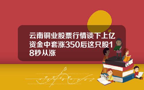 云南铜业股票行情谈下上亿资金中套涨350后这只股18秒从涨