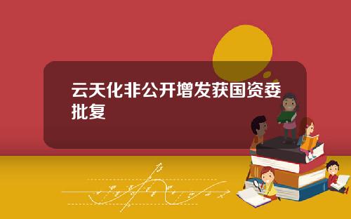 云天化非公开增发获国资委批复