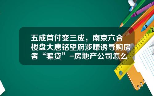 五成首付变三成，南京六合楼盘大唐铭望府涉嫌诱导购房者“骗贷”-房地产公司怎么骗贷方法