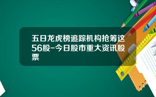 五日龙虎榜追踪机构抢筹这56股-今日股市重大资讯股票