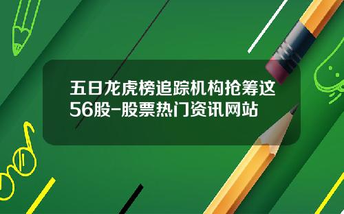 五日龙虎榜追踪机构抢筹这56股-股票热门资讯网站