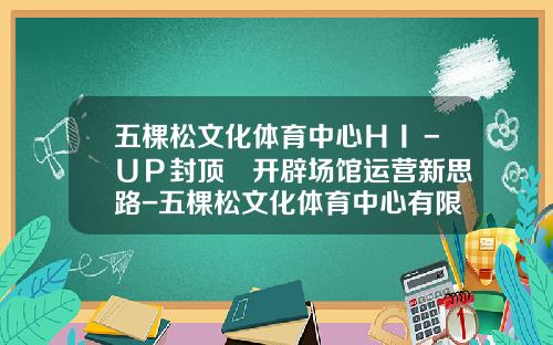 五棵松文化体育中心ＨＩ－ＵＰ封顶　开辟场馆运营新思路-五棵松文化体育中心有限公司
