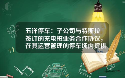五洋停车：子公司与特斯拉签订的充电桩业务合作协议，在其运营管理的停车场内提供充电专用车位-长安停车基金