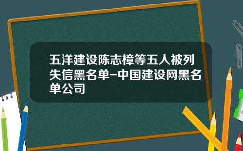五洋建设陈志樟等五人被列失信黑名单-中国建设网黑名单公司