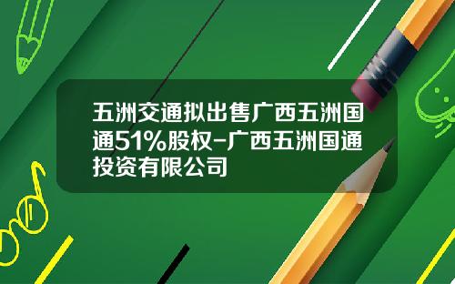 五洲交通拟出售广西五洲国通51%股权-广西五洲国通投资有限公司