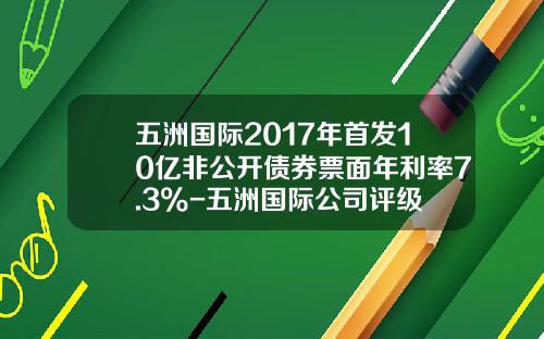 五洲国际2017年首发10亿非公开债券票面年利率7.3%-五洲国际公司评级