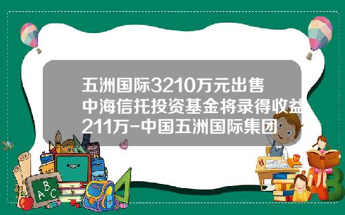 五洲国际3210万元出售中海信托投资基金将录得收益211万-中国五洲国际集团有限公司