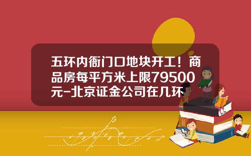 五环内衙门口地块开工！商品房每平方米上限79500元-北京证金公司在几环
