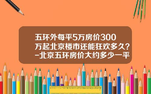 五环外每平5万房价300万起北京楼市还能狂欢多久？-北京五环房价大约多少一平