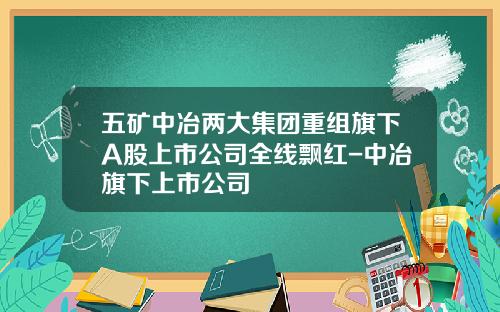 五矿中冶两大集团重组旗下A股上市公司全线飘红-中冶旗下上市公司