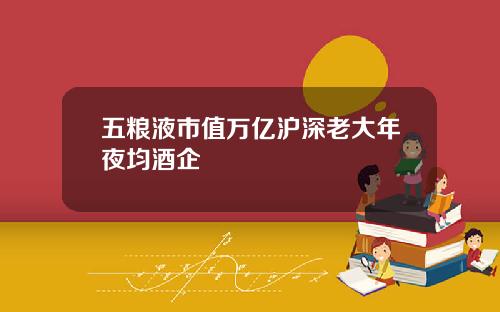 五粮液市值万亿沪深老大年夜均酒企