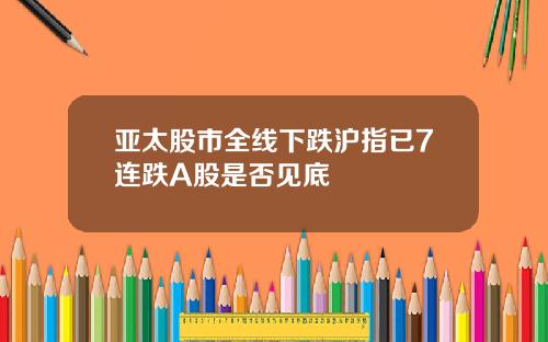 亚太股市全线下跌沪指已7连跌A股是否见底
