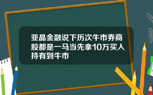 亚晶金融说下历次牛市券商股都是一马当先拿10万买入持有到牛市
