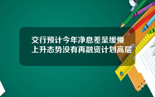 交行预计今年净息差呈缓慢上升态势没有再融资计划高层