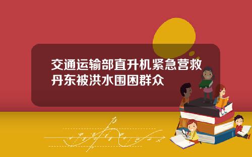 交通运输部直升机紧急营救丹东被洪水围困群众