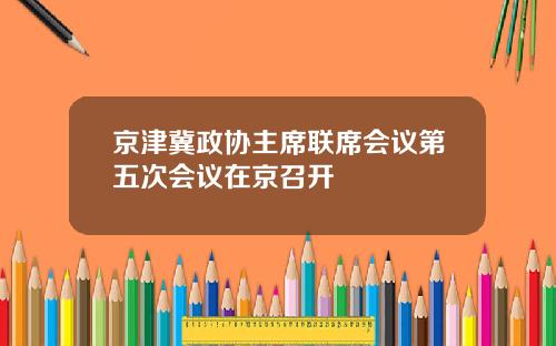 京津冀政协主席联席会议第五次会议在京召开