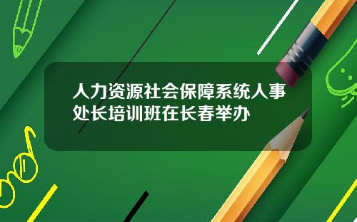人力资源社会保障系统人事处长培训班在长春举办