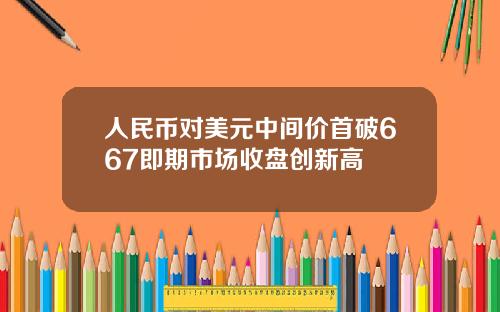 人民币对美元中间价首破667即期市场收盘创新高