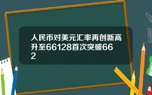 人民币对美元汇率再创新高升至66128首次突破662
