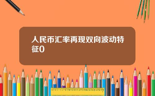 人民币汇率再现双向波动特征0