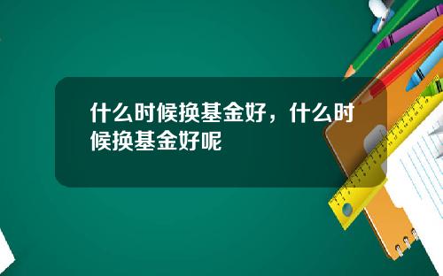 什么时候换基金好，什么时候换基金好呢