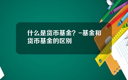 什么是货币基金？-基金和货币基金的区别