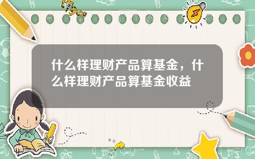什么样理财产品算基金，什么样理财产品算基金收益