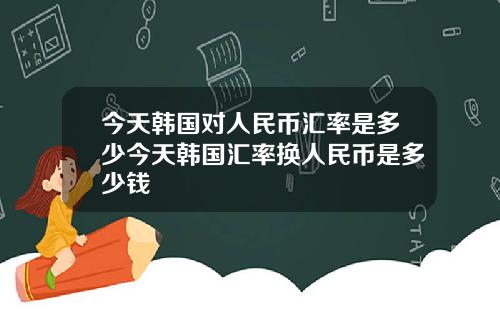 今天韩国对人民币汇率是多少今天韩国汇率换人民币是多少钱
