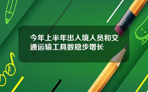 今年上半年出入境人员和交通运输工具数稳步增长