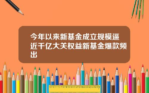 今年以来新基金成立规模逼近千亿大关权益新基金爆款频出