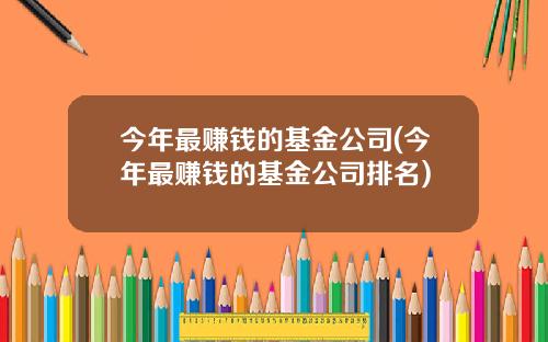 今年最赚钱的基金公司(今年最赚钱的基金公司排名)