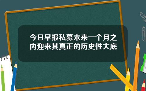 今日早报私募未来一个月之内迎来其真正的历史性大底