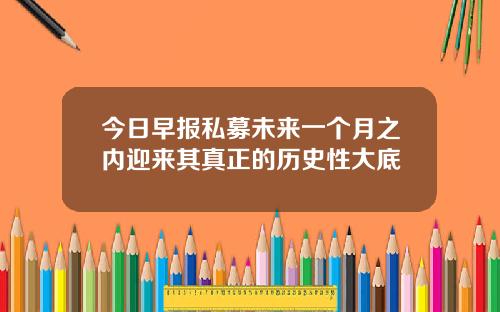 今日早报私募未来一个月之内迎来其真正的历史性大底