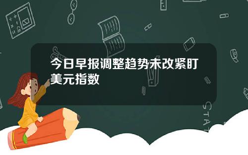 今日早报调整趋势未改紧盯美元指数