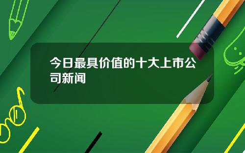 今日最具价值的十大上市公司新闻