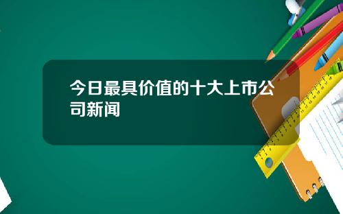 今日最具价值的十大上市公司新闻