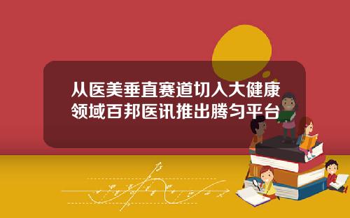 从医美垂直赛道切入大健康领域百邦医讯推出腾匀平台