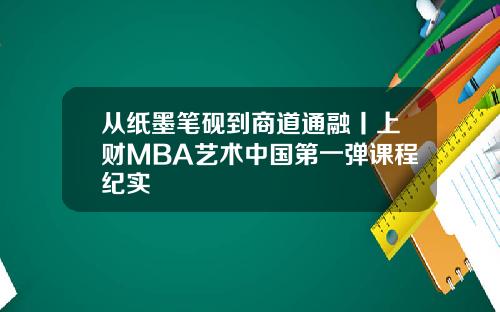 从纸墨笔砚到商道通融丨上财MBA艺术中国第一弹课程纪实