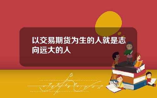 以交易期货为生的人就是志向远大的人