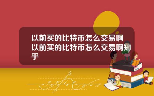 以前买的比特币怎么交易啊以前买的比特币怎么交易啊知乎