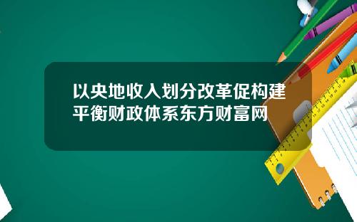 以央地收入划分改革促构建平衡财政体系东方财富网