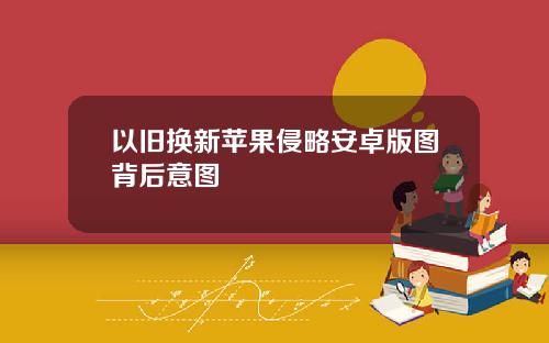 以旧换新苹果侵略安卓版图背后意图