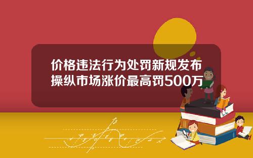价格违法行为处罚新规发布操纵市场涨价最高罚500万