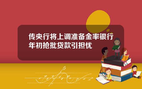 传央行将上调准备金率银行年初抢批贷款引担忧