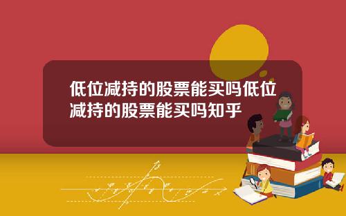 低位减持的股票能买吗低位减持的股票能买吗知乎