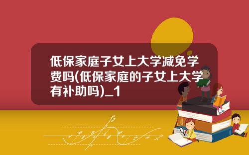 低保家庭子女上大学减免学费吗(低保家庭的子女上大学有补助吗)_1