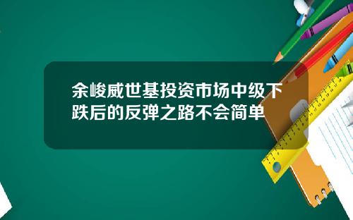 余峻威世基投资市场中级下跌后的反弹之路不会简单